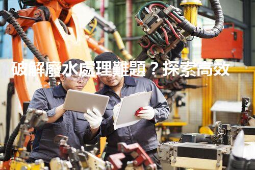 破解廢水處理難題？探索高效可持續(xù)發(fā)展之路！
